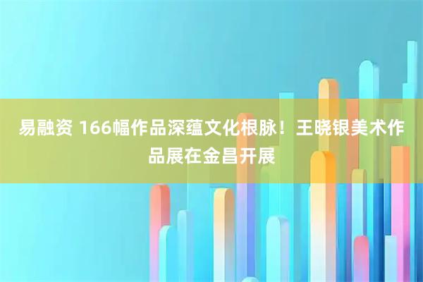 易融资 166幅作品深蕴文化根脉！王晓银美术作品展在金昌开展
