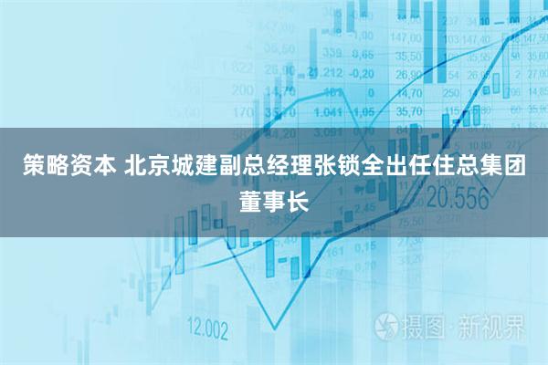 策略资本 北京城建副总经理张锁全出任住总集团董事长