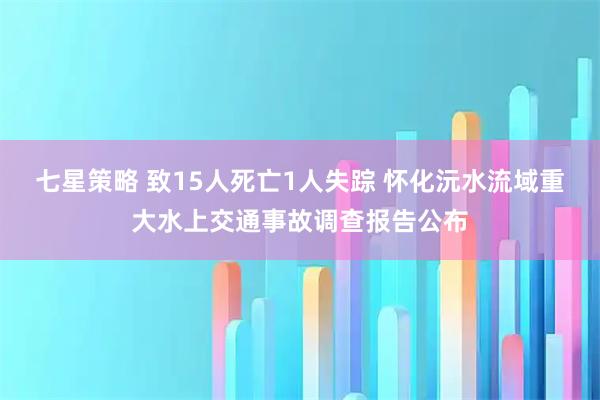 七星策略 致15人死亡1人失踪 怀化沅水流域重大水上交通事故调查报告公布