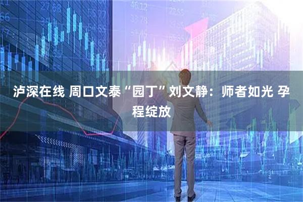 泸深在线 周口文泰“园丁”刘文静：师者如光 孕程绽放