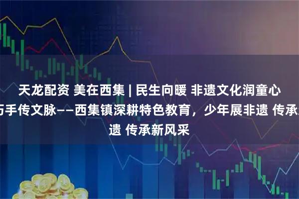 天龙配资 美在西集 | 民生向暖 非遗文化润童心 少年巧手传文脉——西集镇深耕特色教育，少年展非遗 传承新风采