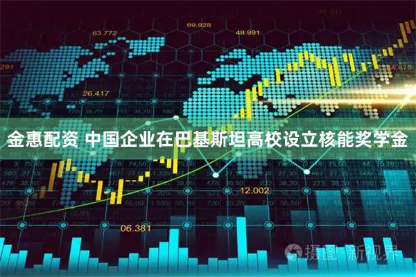 金惠配资 中国企业在巴基斯坦高校设立核能奖学金
