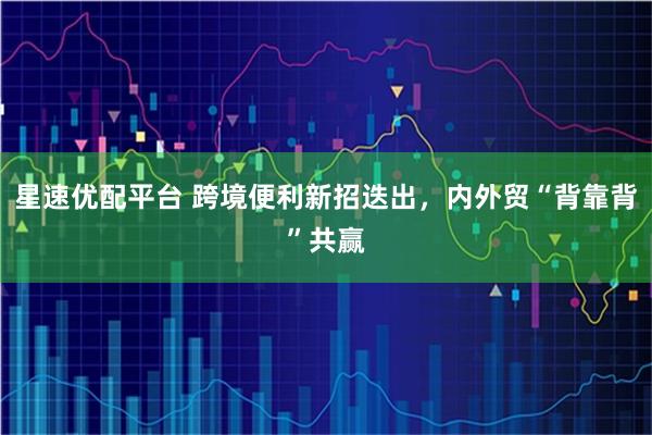 星速优配平台 跨境便利新招迭出，内外贸“背靠背”共赢