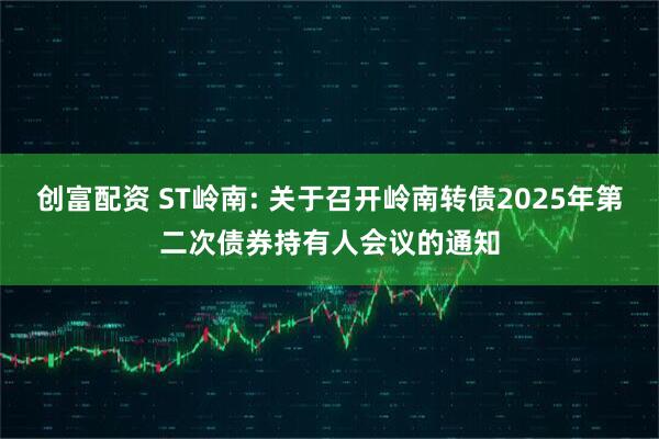 创富配资 ST岭南: 关于召开岭南转债2025年第二次债券持有人会议的通知