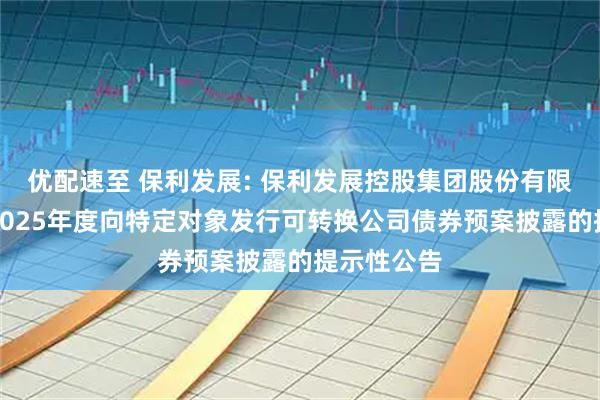 优配速至 保利发展: 保利发展控股集团股份有限公司关于2025年度向特定对象发行可转换公司债券预案披露的提示性公告
