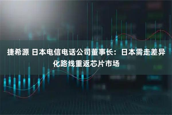 捷希源 日本电信电话公司董事长：日本需走差异化路线重返芯片市场