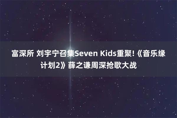 富深所 刘宇宁召集Seven Kids重聚!《音乐缘计划2》薛之谦周深抢歌大战