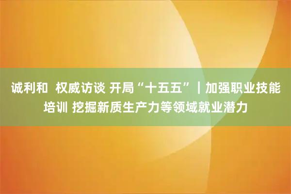 诚利和  权威访谈 开局“十五五”｜加强职业技能培训 挖掘新质生产力等领域就业潜力