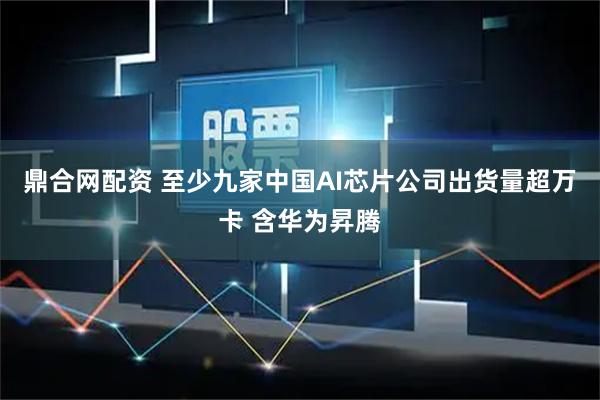 鼎合网配资 至少九家中国AI芯片公司出货量超万卡 含华为昇腾