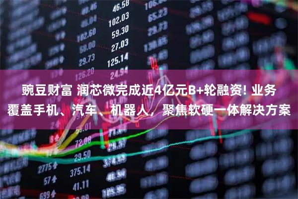 豌豆财富 润芯微完成近4亿元B+轮融资! 业务覆盖手机、汽车、机器人，聚焦软硬一体解决方案