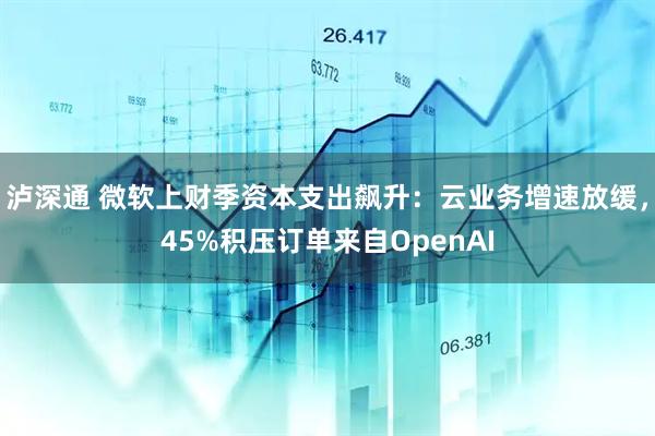 泸深通 微软上财季资本支出飙升：云业务增速放缓，45%积压订单来自OpenAI