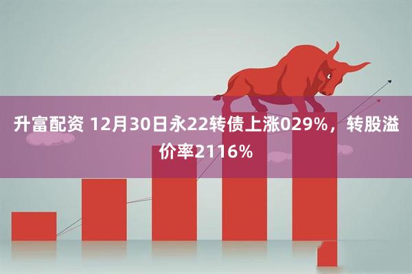 升富配资 12月30日永22转债上涨029%，转股溢价率2116%