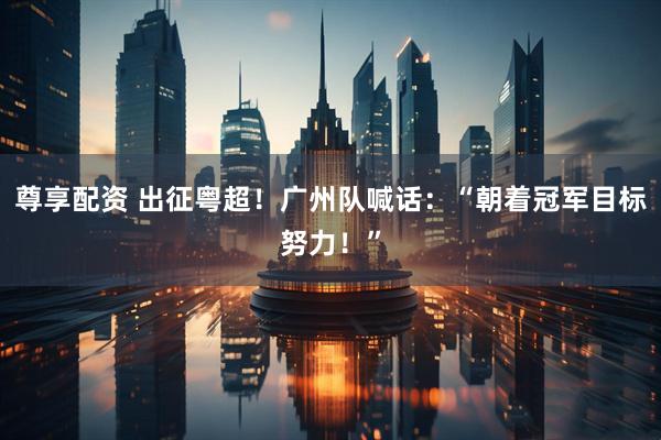 尊享配资 出征粤超！广州队喊话：“朝着冠军目标努力！”