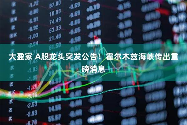 大盈家 A股龙头突发公告！霍尔木兹海峡传出重磅消息