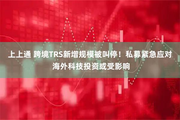 上上通 跨境TRS新增规模被叫停！私募紧急应对 海外科技投资或受影响